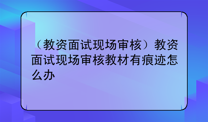 （教资面试现场审核）教资面试现场审核教材有痕迹怎么办