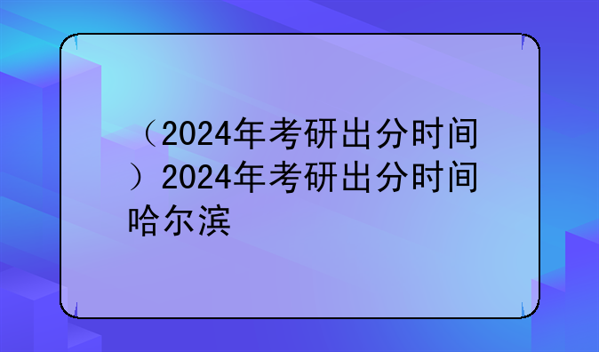 （2024年考研出分时间）2024年考研出分时间哈尔滨