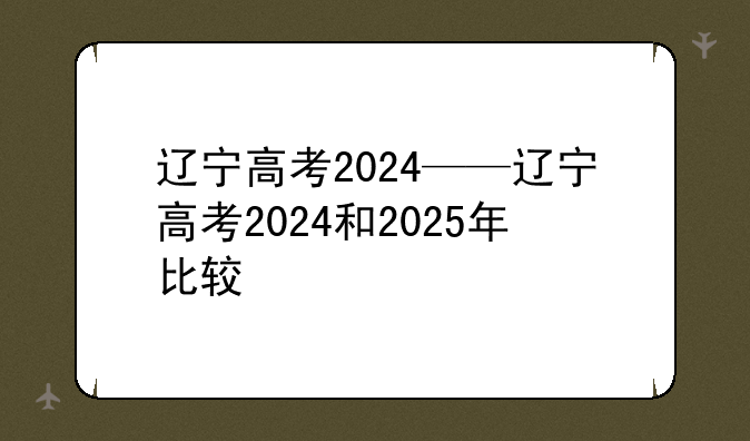辽宁高考2024——辽宁高考2024和2025年比较