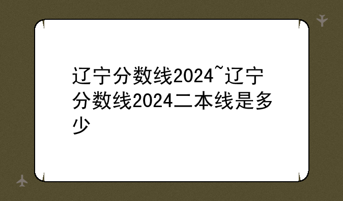 辽宁分数线2024~辽宁分数线2024二本线