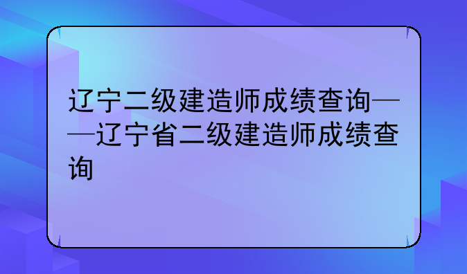 辽宁二级建造师成绩查询——辽宁省二级建造师成绩查询