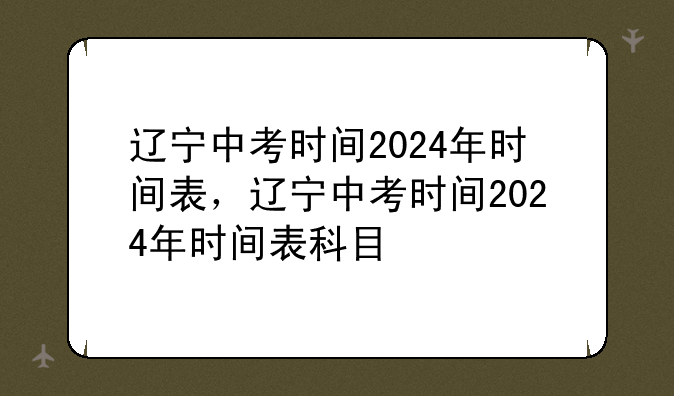 辽宁中考时间2024年时间表，辽宁中考时间2024年时间表科目