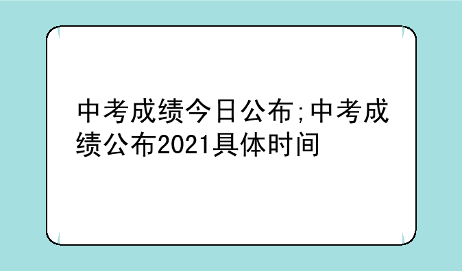 中考成绩今日公布;中考成绩公布2021具体时间