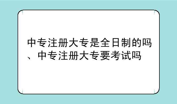 中专注册大专是全日制的吗、中专注