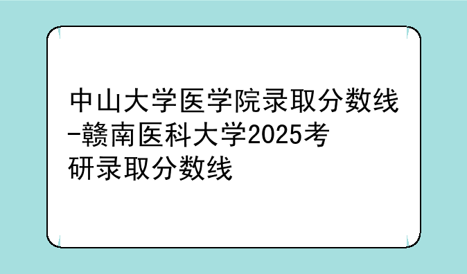 中山大学医学院录取分数线-赣南医科大学2025考研录取分数线