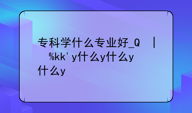 专科学什么专业好__女孩学专科学什么专业好