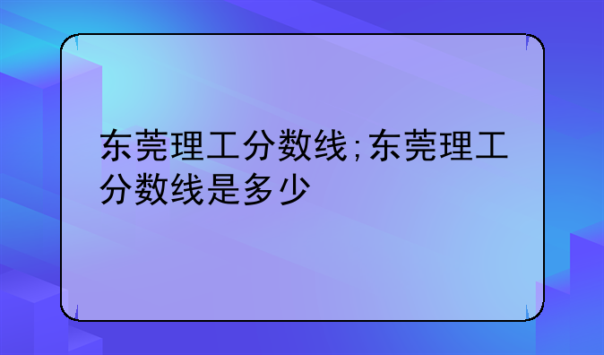 东莞理工分数线;东莞理工分数线是多少