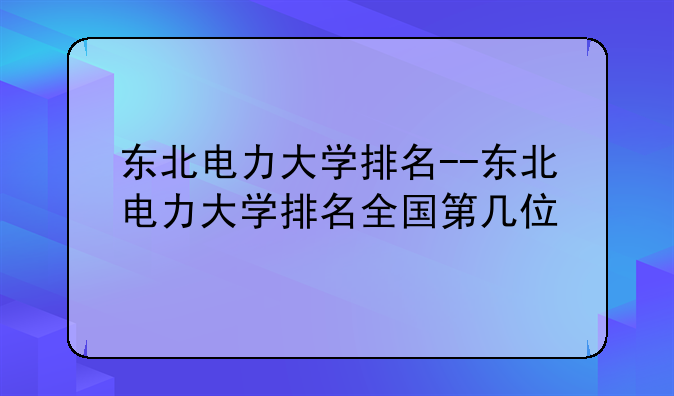 东北电力大学排名--东北电力大学排名全国第几位