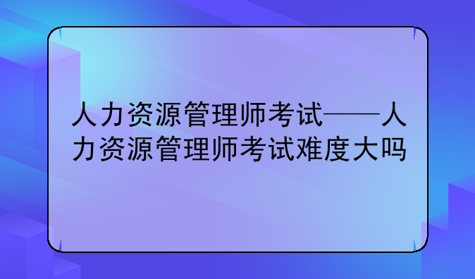 人力资源管理师考试——人力资源管理师考试难度大吗
