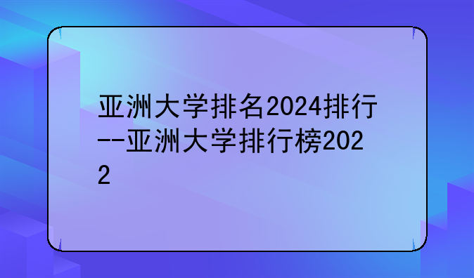 亚洲大学排名2024排行--亚洲大学排行榜2022