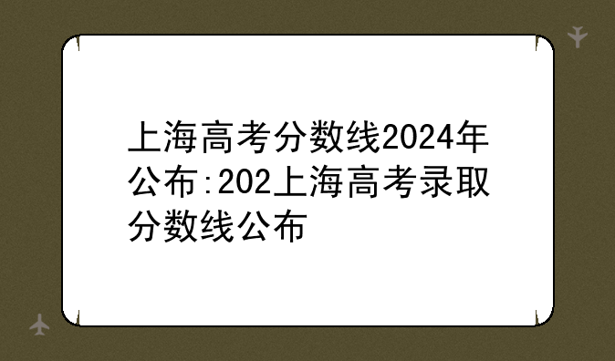 上海高考分数线2024年公布:202上海高考录取分数线公布