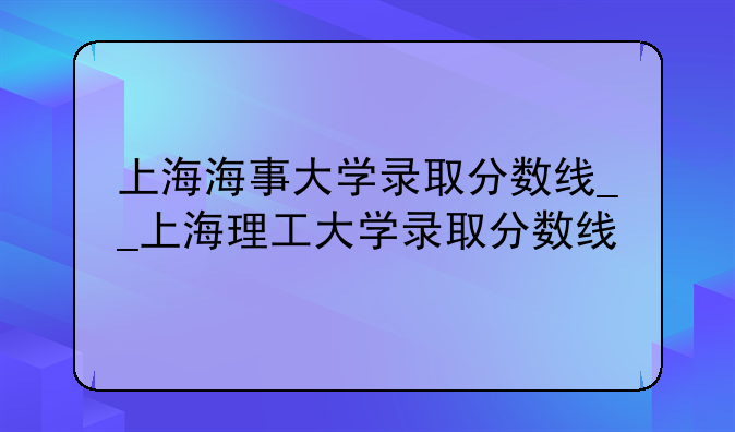 上海海事大学录取分数线__上海理工大