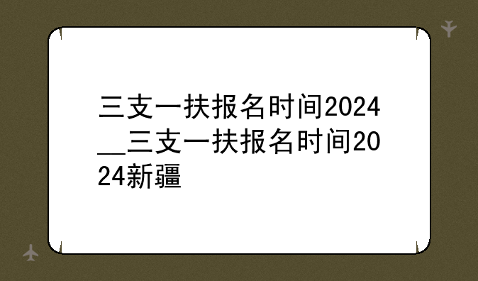 三支一扶报名时间2024__三支一扶报名