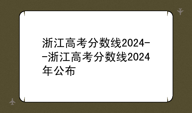 浙江高考分数线2024--浙江高考分数线2024年公布