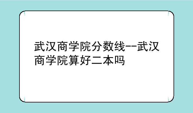 武汉商学院分数线--武汉商学院算好二本吗