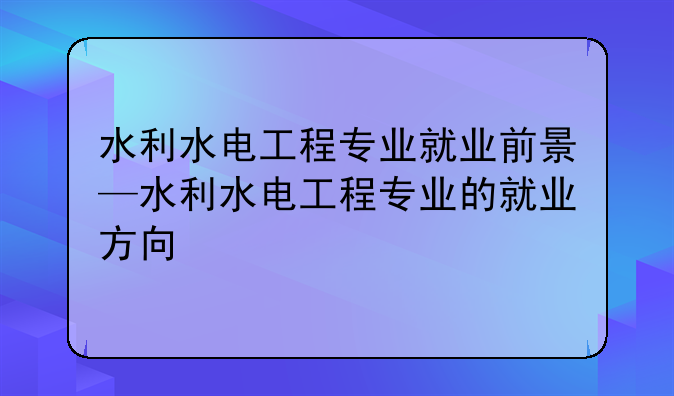 水利水电工程专业就业前景—水利水电工程专业的就业方向