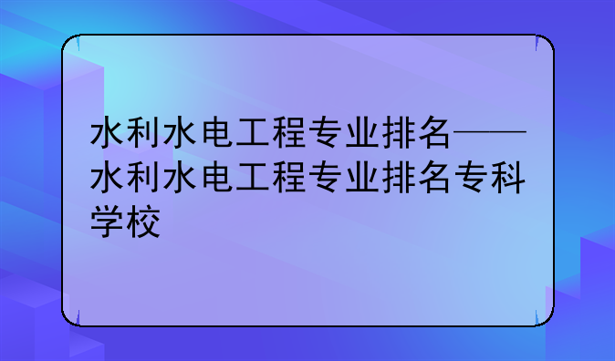 水利水电工程专业排名——水利水电工程专业排名专科学校