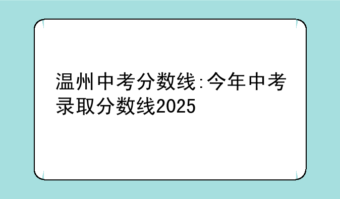 温州中考分数线:今年中考录取分数线2025
