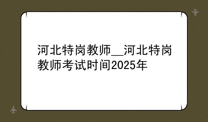 河北特岗教师__河北特岗教师考试时间