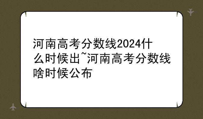 河南高考分数线2024什么时候出~河南高
