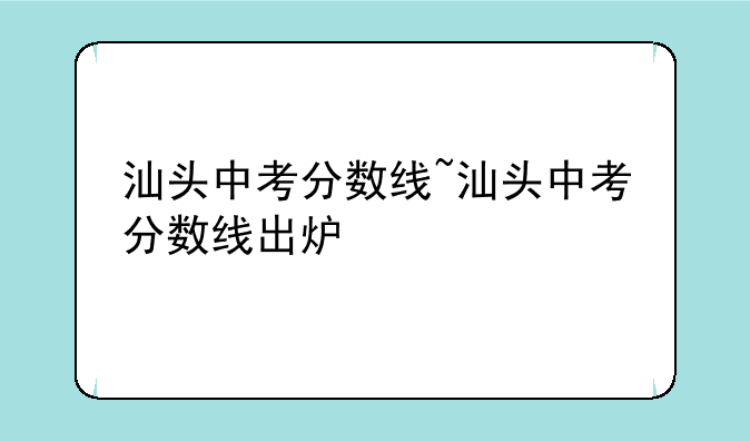 汕头中考分数线~汕头中考分数线出炉