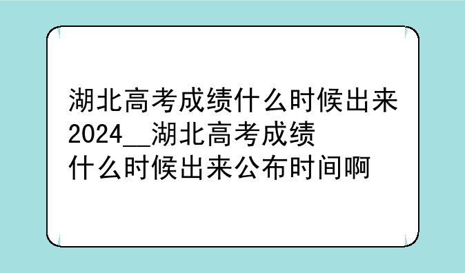 湖北高考成绩什么时候出来2024__湖北