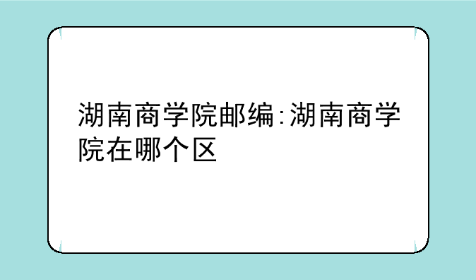 湖南商学院邮编:湖南商学院在哪个区