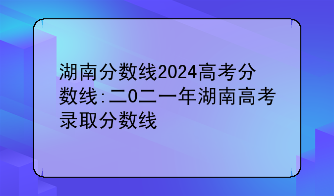 湖南分数线2024高考分数线:二0二一年湖南高考录取分数线