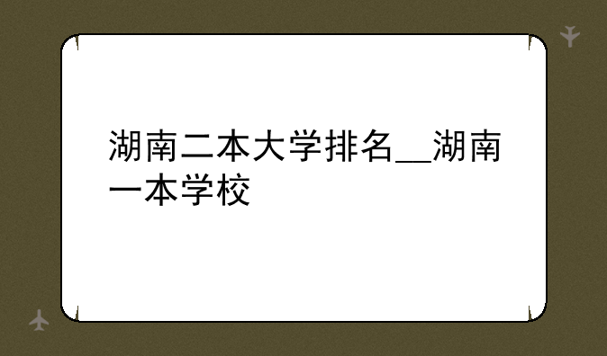 湖南二本大学排名__湖南一本学校