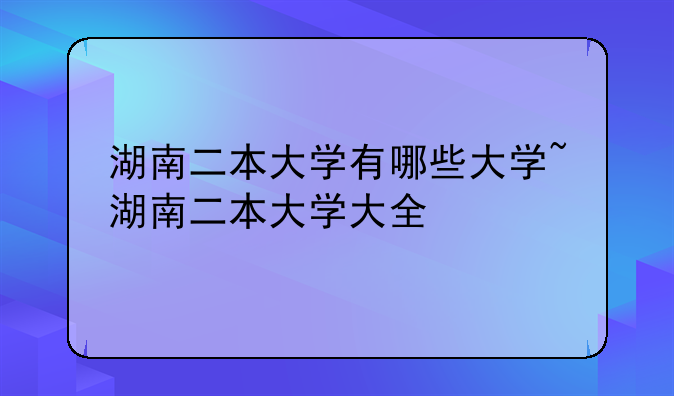 湖南二本大学有哪些大学~湖南二本大