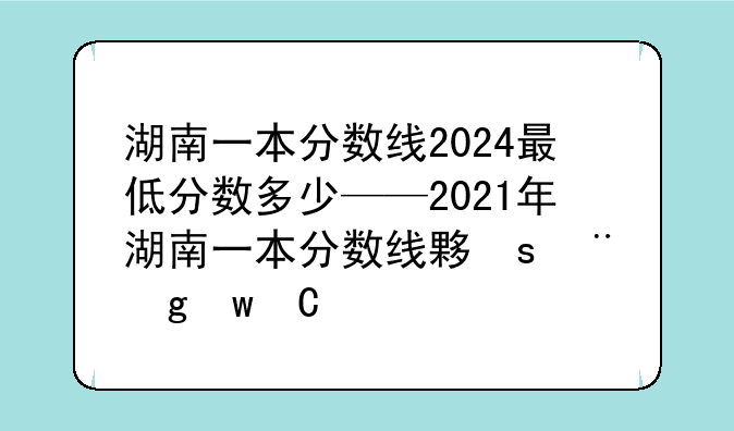 湖南一本分数线2024最低分数多少——2021年湖南一本分数线大概会是多少