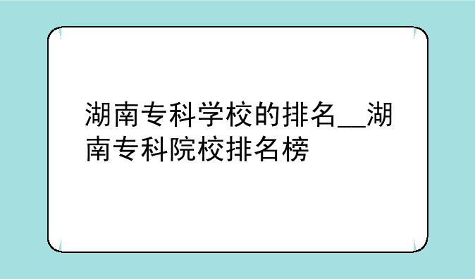 湖南专科学校的排名__湖南专科院校排名榜