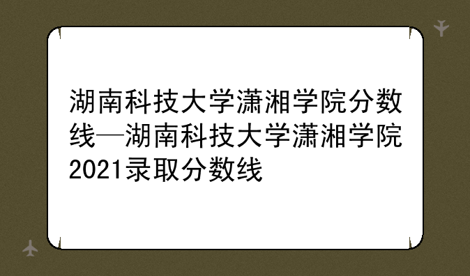 湖南科技大学潇湘学院分数线—湖南科技大学潇湘学院2021录取分数线