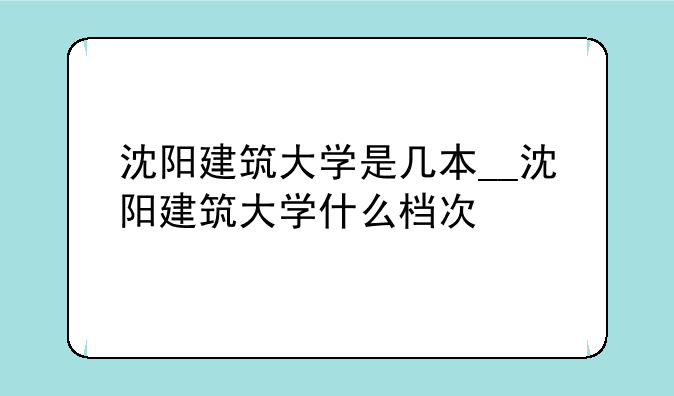 沈阳建筑大学是几本__沈阳建筑大学什么档次