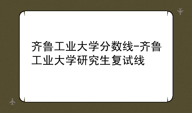齐鲁工业大学分数线-齐鲁工业大学研究生复试线
