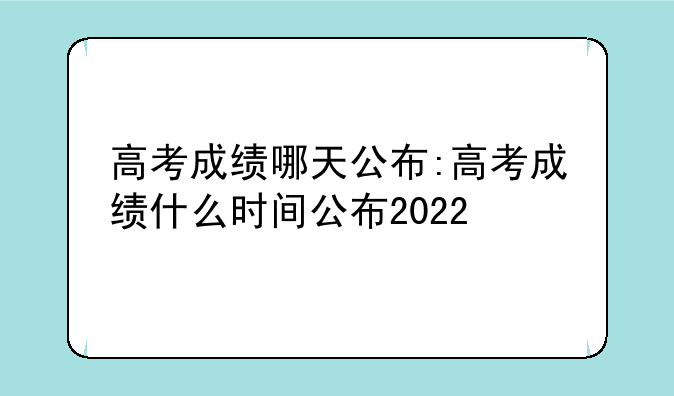 高考成绩哪天公布:高考成绩什么时间公布2022
