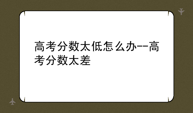 高考分数太低怎么办--高考分数太差