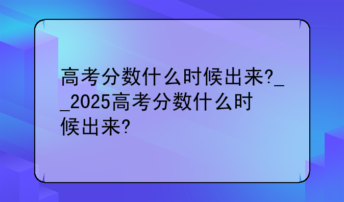 高考分数什么时候出来?__2025高考分数什么时候出来?