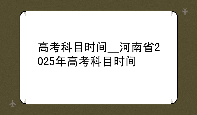高考科目时间__河南省2025年高考科目