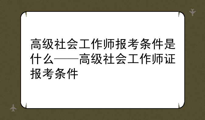 高级社会工作师报考条件是什么——高级社会工作师证报考条件
