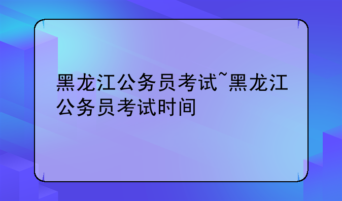 黑龙江公务员考试~黑龙江公务员考试时间