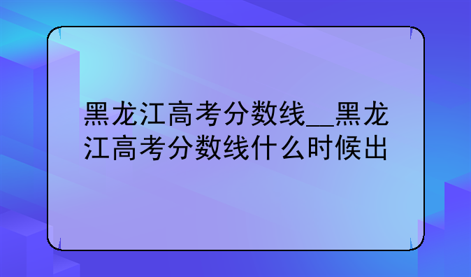 黑龙江高考分数线__黑龙江高考分数线什么时候出