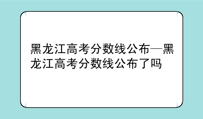 黑龙江高考分数线公布—黑龙江高考分数线公布了吗