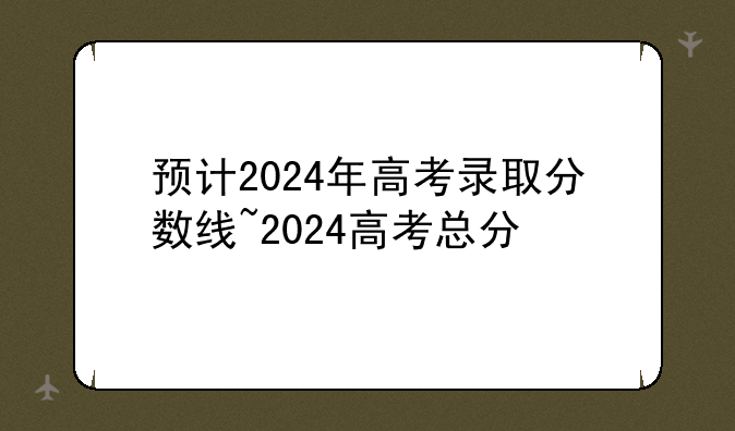 预计2024年高考录取分数线~2024高考总分