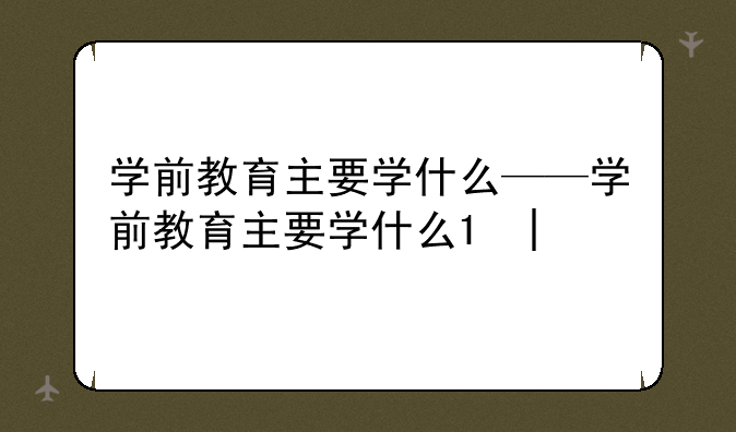 学前教育主要学什么——学前教育主