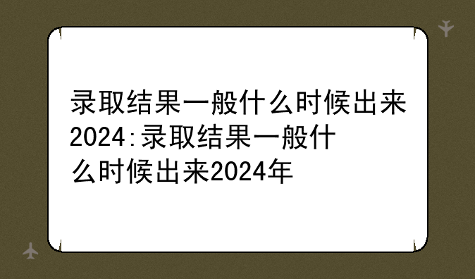 录取结果一般什么时候出来2024:录取结果一般什么时候出来2024年