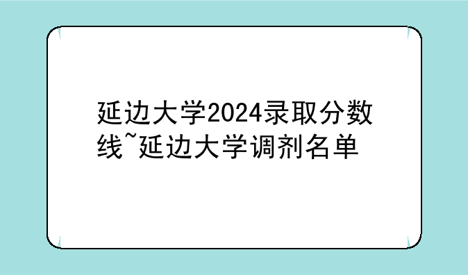延边大学2024录取分数线~延边大学调剂名单