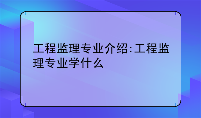 工程监理专业介绍:工程监理专业学什么