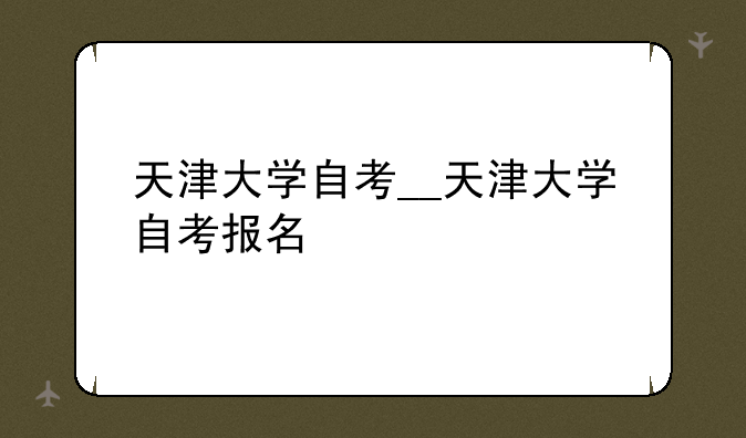 天津大学自考__天津大学自考报名