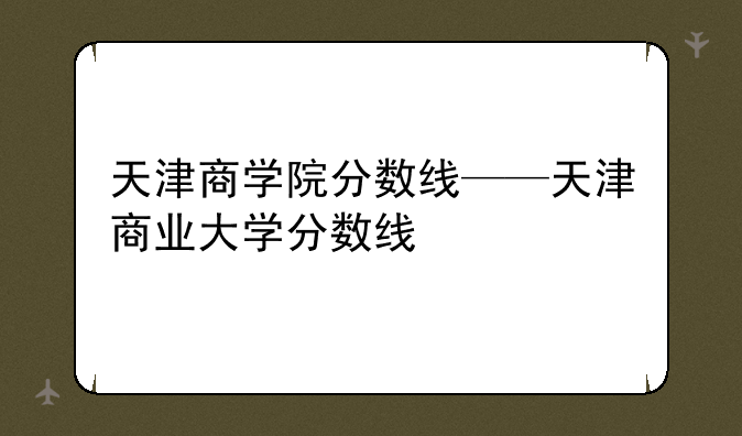 天津商学院分数线——天津商业大学